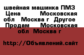 швейная машинка ПМЗ › Цена ­ 500 - Московская обл., Москва г. Другое » Продам   . Московская обл.,Москва г.
